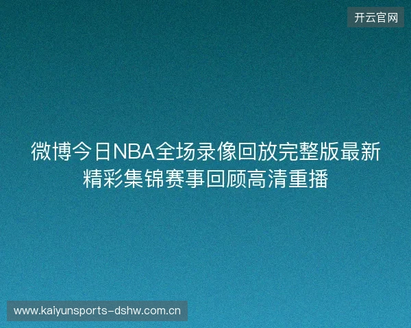 微博今日NBA全场录像回放完整版最新精彩集锦赛事回顾高清重播 微博今日NBA全场录像回放完整版最新精彩集锦赛事回顾高清重播