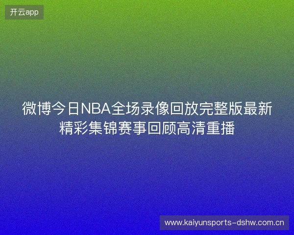 微博今日NBA全场录像回放完整版最新精彩集锦赛事回顾高清重播 微博今日NBA全场录像回放完整版最新精彩集锦赛事回顾高清重播