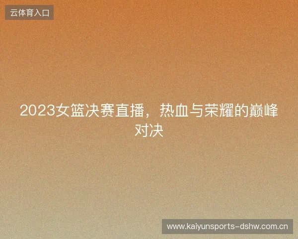 2023女篮决赛直播,热血与荣耀的巅峰对决 2023女篮决赛直播,热血与荣耀的巅峰对决